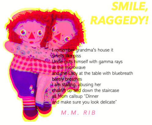 Raggedy Ann and Andy dolls hug each other in the left corner of the image. They are colored in a psychedelic pink and yellow style. The title reads "SMILE, RAGGEDY!" in italicized yellow font. The body text reads:
I remember grandma's house it
smells like piss
my Uncle guts himself with gamma rays
at the microwave
and the Lady at the table with bluebreath
barely breathes
I am stalling, abusing her
chairlift up and down the staircase
as mom callsup “Dinner
and make sure you look delicate”
M.M. RIB
end image description