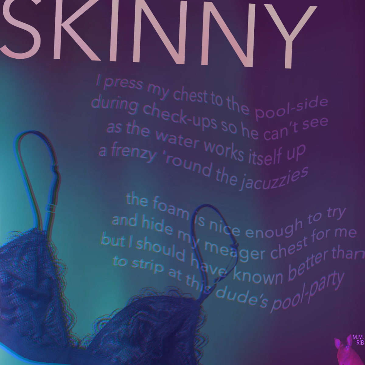 Faded text against a background of teal and purple water, reading:
"SKINNY
I press my chest to the pool-side
during check-ups so he can’t see
as the water works itself up
into a frenzy around the jacuzzies

the foam is nice enough to try
and hide my meager chest for me
but I should have known better than
to strip at this dude’s pool-party"
There is a purple bra floating in the bottom-left corner.
"M.M. RIB" is written in the bottom-right corner.
end image description